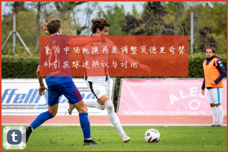 皇马中场轮换再度调整莫德里奇替补引发球迷热议与讨论