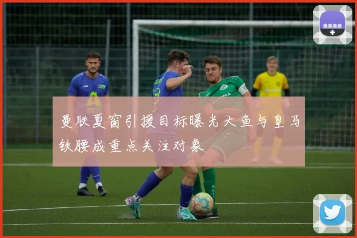 曼联夏窗引援目标曝光大鱼与皇马铁腰成重点关注对象