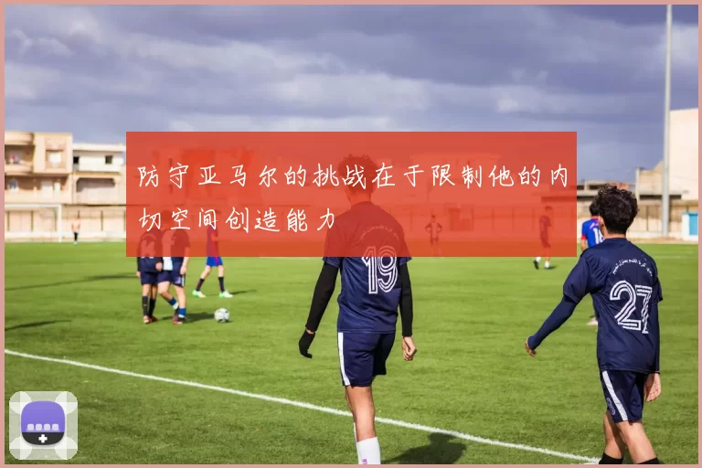 防守亚马尔的挑战在于限制他的内切空间创造能力