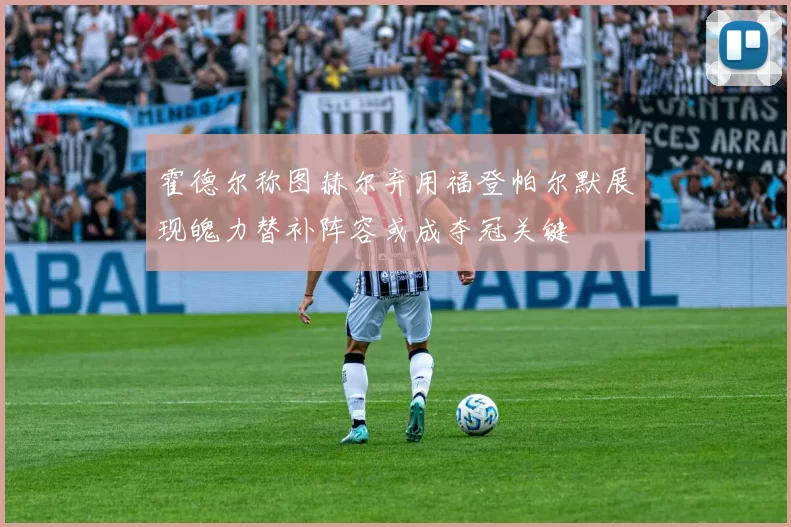 霍德尔称图赫尔弃用福登帕尔默展现魄力替补阵容或成夺冠关键