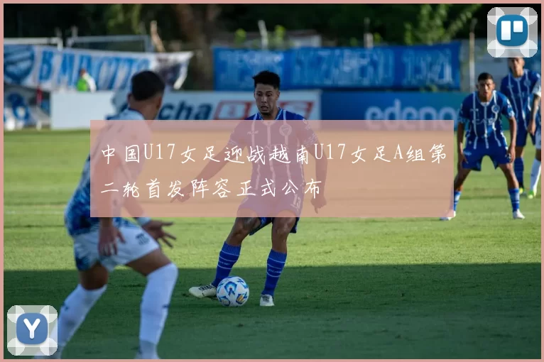 中国U17女足迎战越南U17女足A组第二轮首发阵容正式公布