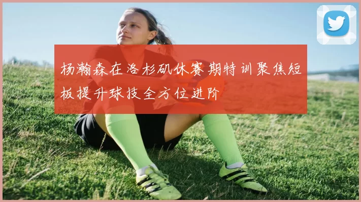 杨瀚森在洛杉矶休赛期特训聚焦短板提升球技全方位进阶