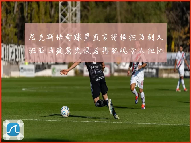 尼克斯传奇球星直言将横扫马刺文班亚马疲惫失误后再犯规令人担忧