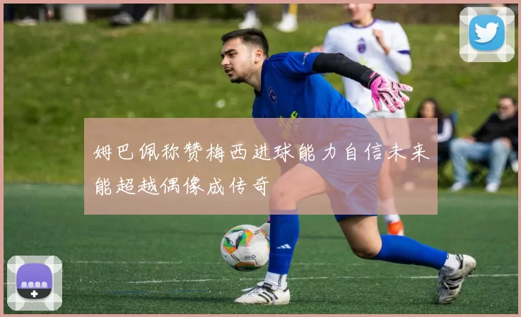 姆巴佩称赞梅西进球能力自信未来能超越偶像成传奇