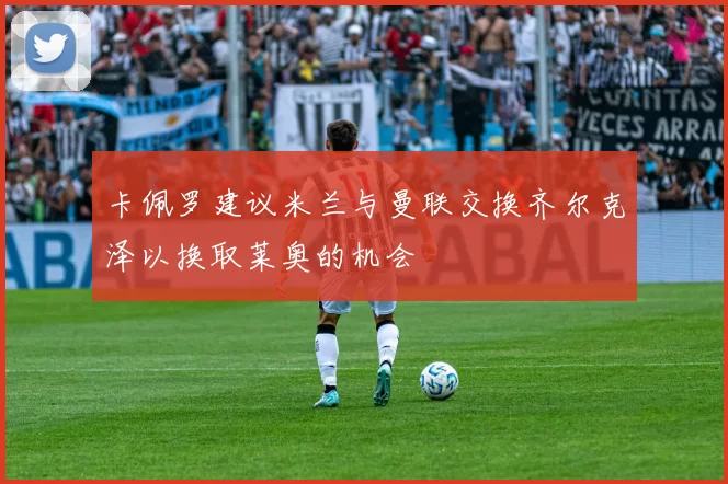 卡佩罗建议米兰与曼联交换齐尔克泽以换取莱奥的机会