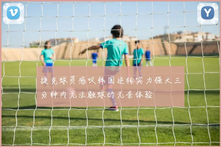 捷克球员感叹韩国逆转实力强大三分钟内无法触球的无奈体验