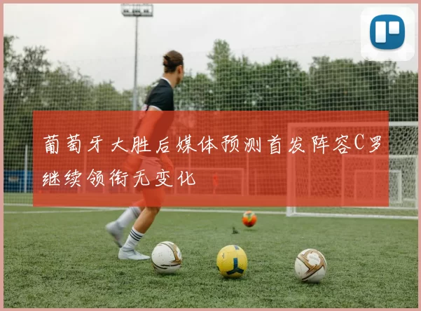 葡萄牙大胜后媒体预测首发阵容C罗继续领衔无变化