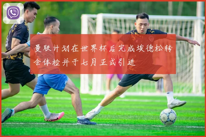 曼联计划在世界杯后完成埃德松转会体检并于七月正式引进