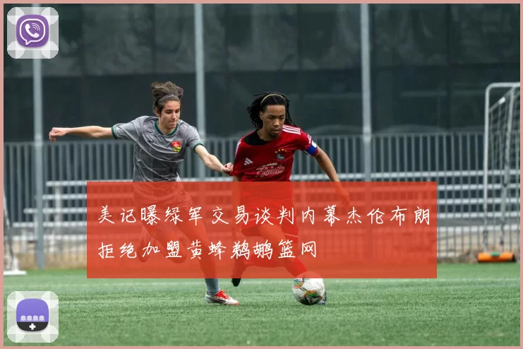 美记曝绿军交易谈判内幕杰伦布朗拒绝加盟黄蜂鹈鹕篮网