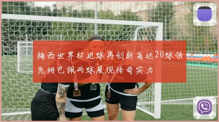 梅西世界杯进球再创新高达20球领先姆巴佩两球展现传奇实力
