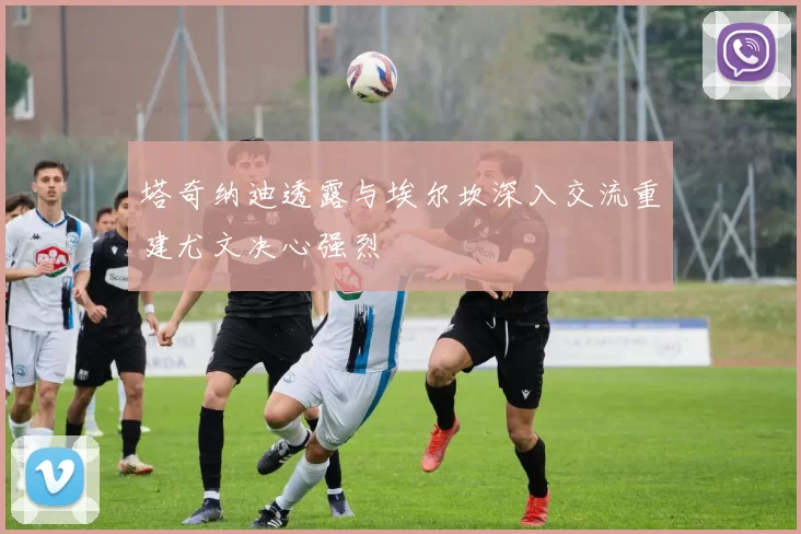 塔奇纳迪透露与埃尔坎深入交流重建尤文决心强烈