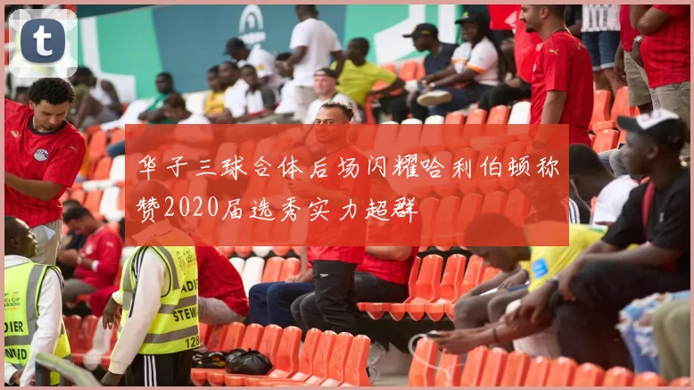 华子三球合体后场闪耀哈利伯顿称赞2020届选秀实力超群