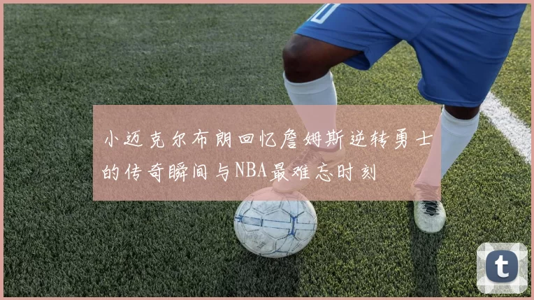 小迈克尔布朗回忆詹姆斯逆转勇士的传奇瞬间与NBA最难忘时刻
