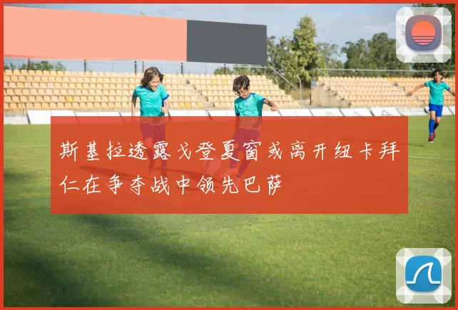 斯基拉透露戈登夏窗或离开纽卡拜仁在争夺战中领先巴萨